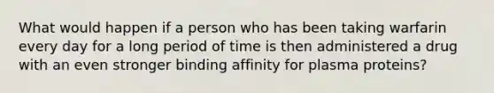 What would happen if a person who has been taking warfarin every day for a long period of time is then administered a drug with an even stronger binding affinity for plasma proteins?