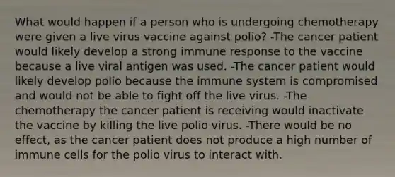 What would happen if a person who is undergoing chemotherapy were given a live virus vaccine against polio? -The cancer patient would likely develop a strong <a href='https://www.questionai.com/knowledge/krhPdp6cmU-immune-response' class='anchor-knowledge'>immune response</a> to the vaccine because a live viral antigen was used. -The cancer patient would likely develop polio because the immune system is compromised and would not be able to fight off the live virus. -The chemotherapy the cancer patient is receiving would inactivate the vaccine by killing the live polio virus. -There would be no effect, as the cancer patient does not produce a high number of immune cells for the polio virus to interact with.