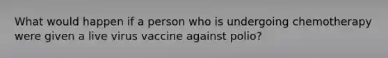 What would happen if a person who is undergoing chemotherapy were given a live virus vaccine against polio?