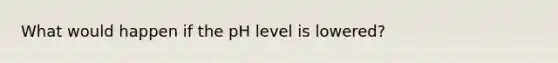 What would happen if the pH level is lowered?