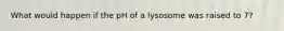 What would happen if the pH of a lysosome was raised to 7?