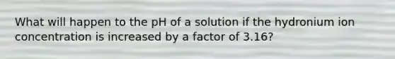 What will happen to the pH of a solution if the hydronium ion concentration is increased by a factor of 3.16?