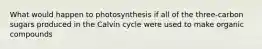 What would happen to photosynthesis if all of the three-carbon sugars produced in the Calvin cycle were used to make organic compounds