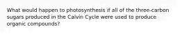 What would happen to photosynthesis if all of the three-carbon sugars produced in the Calvin Cycle were used to produce organic compounds?