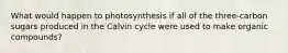 What would happen to photosynthesis if all of the three-carbon sugars produced in the Calvin cycle were used to make organic compounds?