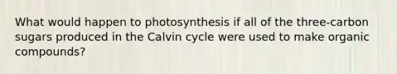 What would happen to photosynthesis if all of the three-carbon sugars produced in the Calvin cycle were used to make organic compounds?