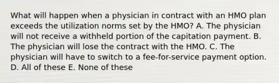 What will happen when a physician in contract with an HMO plan exceeds the utilization norms set by the HMO? A. The physician will not receive a withheld portion of the capitation payment. B. The physician will lose the contract with the HMO. C. The physician will have to switch to a fee-for-service payment option. D. All of these E. None of these