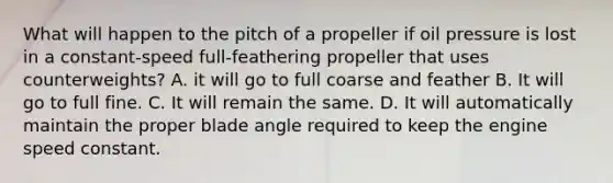 What will happen to the pitch of a propeller if oil pressure is lost in a constant-speed full-feathering propeller that uses counterweights? A. it will go to full coarse and feather B. It will go to full fine. C. It will remain the same. D. It will automatically maintain the proper blade angle required to keep the engine speed constant.