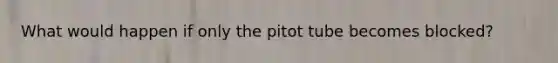 What would happen if only the pitot tube becomes blocked?