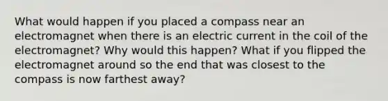 What would happen if you placed a compass near an electromagnet when there is an electric current in the coil of the electromagnet? Why would this happen? What if you flipped the electromagnet around so the end that was closest to the compass is now farthest away?