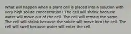 What will happen when a plant cell is placed into a solution with very high solute concentration? The cell will shrink because water will move out of the cell. The cell will remain the same. The cell will shrink because the solute will move into the cell. The cell will swell because water will enter the cell.