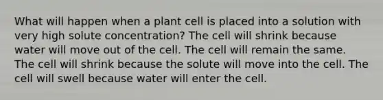 What will happen when a plant cell is placed into a solution with very high solute concentration? The cell will shrink because water will move out of the cell. The cell will remain the same. The cell will shrink because the solute will move into the cell. The cell will swell because water will enter the cell.