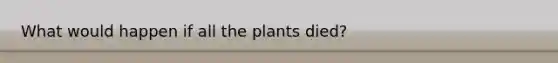 What would happen if all the plants died?