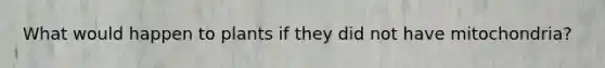 What would happen to plants if they did not have mitochondria?