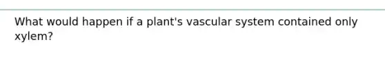 What would happen if a plant's vascular system contained only xylem?