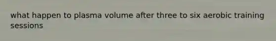 what happen to plasma volume after three to six aerobic training sessions
