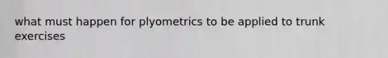 what must happen for plyometrics to be applied to trunk exercises