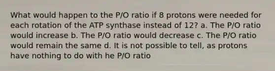 What would happen to the P/O ratio if 8 protons were needed for each rotation of the ATP synthase instead of 12? a. The P/O ratio would increase b. The P/O ratio would decrease c. The P/O ratio would remain the same d. It is not possible to tell, as protons have nothing to do with he P/O ratio