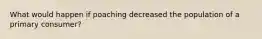What would happen if poaching decreased the population of a primary consumer?