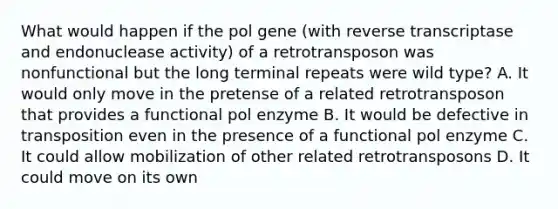 What would happen if the pol gene (with reverse transcriptase and endonuclease activity) of a retrotransposon was nonfunctional but the long terminal repeats were wild type? A. It would only move in the pretense of a related retrotransposon that provides a functional pol enzyme B. It would be defective in transposition even in the presence of a functional pol enzyme C. It could allow mobilization of other related retrotransposons D. It could move on its own