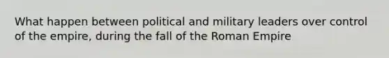 What happen between political and military leaders over control of the empire, during the fall of the Roman Empire