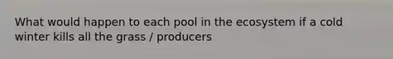 What would happen to each pool in the ecosystem if a cold winter kills all the grass / producers