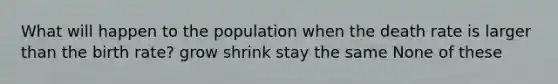 What will happen to the population when the death rate is larger than the birth rate? grow shrink stay the same None of these