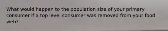 What would happen to the population size of your primary consumer if a top level consumer was removed from your food web?