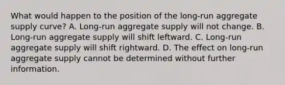 What would happen to the position of the long-run aggregate supply curve? A. Long-run aggregate supply will not change. B. Long-run aggregate supply will shift leftward. C. Long-run aggregate supply will shift rightward. D. The effect on long-run aggregate supply cannot be determined without further information.