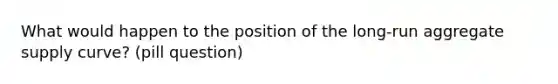 What would happen to the position of the long-run aggregate supply curve? (pill question)