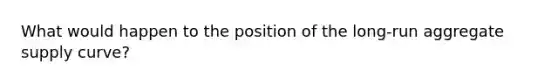 What would happen to the position of the long-run aggregate supply curve?