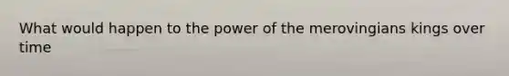 What would happen to the power of the merovingians kings over time