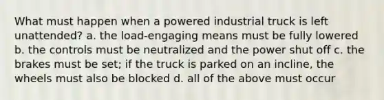 What must happen when a powered industrial truck is left unattended? a. the load-engaging means must be fully lowered b. the controls must be neutralized and the power shut off c. the brakes must be set; if the truck is parked on an incline, the wheels must also be blocked d. all of the above must occur