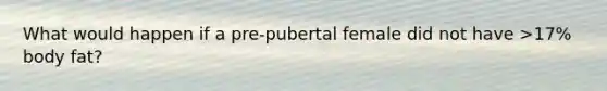 What would happen if a pre-pubertal female did not have >17% body fat?