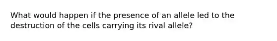 What would happen if the presence of an allele led to the destruction of the cells carrying its rival allele?