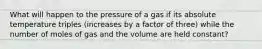 What will happen to the pressure of a gas if its absolute temperature triples (increases by a factor of three) while the number of moles of gas and the volume are held constant?