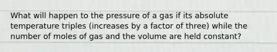 What will happen to the pressure of a gas if its absolute temperature triples (increases by a factor of three) while the number of moles of gas and the volume are held constant?