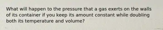 What will happen to the pressure that a gas exerts on the walls of its container if you keep its amount constant while doubling both its temperature and volume?