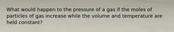 What would happen to the pressure of a gas if the moles of particles of gas increase while the volume and temperature are held constant?