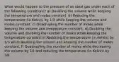 What would happen to the pressure of an ideal gas under each of the following conditions? a) Doubling the volume while keeping the temperature and moles constant. b) Reducing the temperature (in Kelvin) by 1/3 while keeping the volume and moles constant. c) Quadrupling the number of moles while keeping the volume and temperature constant. d) Doubling the volume and doubling the number of moles while keeping the temperature constant e) Reducing the temperature (in Kelvin) by 1/3 while doubling the volume and keeping the number of moles constant. f) Quadrupling the number of moles while decreasing the volume by 1⁄2 and reducing the temperature (in Kelvin) by 3⁄4 .