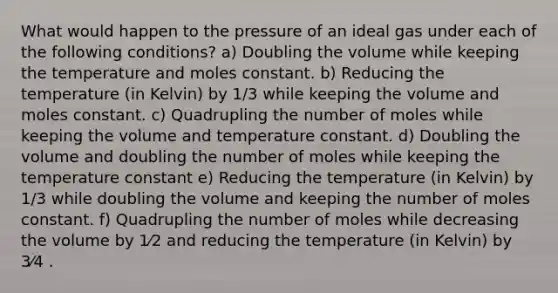 What would happen to the pressure of an ideal gas under each of the following conditions? a) Doubling the volume while keeping the temperature and moles constant. b) Reducing the temperature (in Kelvin) by 1/3 while keeping the volume and moles constant. c) Quadrupling the number of moles while keeping the volume and temperature constant. d) Doubling the volume and doubling the number of moles while keeping the temperature constant e) Reducing the temperature (in Kelvin) by 1/3 while doubling the volume and keeping the number of moles constant. f) Quadrupling the number of moles while decreasing the volume by 1⁄2 and reducing the temperature (in Kelvin) by 3⁄4 .