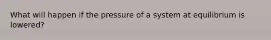 What will happen if the pressure of a system at equilibrium is lowered?