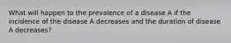 What will happen to the prevalence of a disease A if the incidence of the disease A decreases and the duration of disease A decreases?