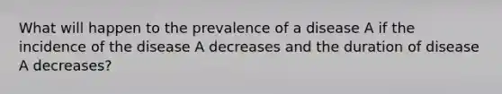 What will happen to the prevalence of a disease A if the incidence of the disease A decreases and the duration of disease A decreases?