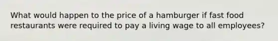 What would happen to the price of a hamburger if fast food restaurants were required to pay a living wage to all employees?