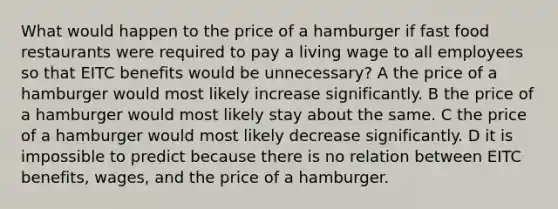 What would happen to the price of a hamburger if fast food restaurants were required to pay a living wage to all employees so that EITC benefits would be unnecessary? A the price of a hamburger would most likely increase significantly. B the price of a hamburger would most likely stay about the same. C the price of a hamburger would most likely decrease significantly. D it is impossible to predict because there is no relation between EITC benefits, wages, and the price of a hamburger.