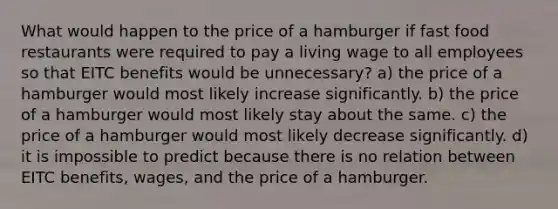 What would happen to the price of a hamburger if fast food restaurants were required to pay a living wage to all employees so that EITC benefits would be unnecessary? a) the price of a hamburger would most likely increase significantly. b) the price of a hamburger would most likely stay about the same. c) the price of a hamburger would most likely decrease significantly. d) it is impossible to predict because there is no relation between EITC benefits, wages, and the price of a hamburger.