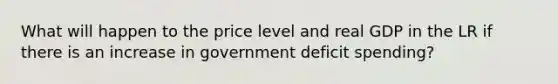 What will happen to the price level and real GDP in the LR if there is an increase in government deficit spending?