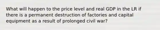 What will happen to the price level and real GDP in the LR if there is a permanent destruction of factories and capital equipment as a result of prolonged civil war?