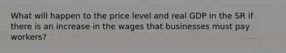 What will happen to the price level and real GDP in the SR if there is an increase in the wages that businesses must pay workers?